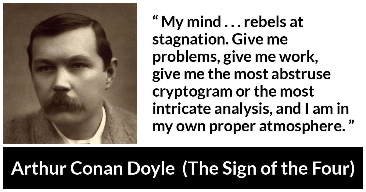 Arthur Conan Doyle quote about mind from The Sign of the Four - My mind . . . rebels at stagnation. Give me problems, give me work, give me the most abstruse cryptogram or the most intricate analysis, and I am in my own proper atmosphere.