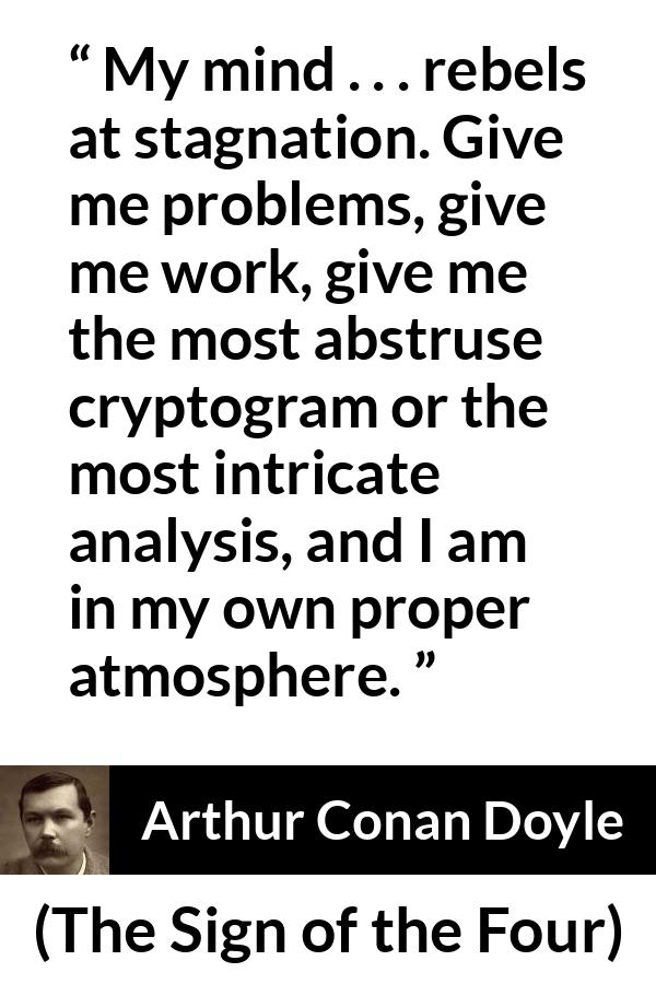 Arthur Conan Doyle quote about mind from The Sign of the Four - My mind . . . rebels at stagnation. Give me problems, give me work, give me the most abstruse cryptogram or the most intricate analysis, and I am in my own proper atmosphere.