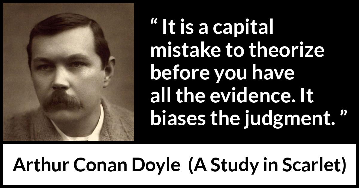 Arthur Conan Doyle quote about mistake from A Study in Scarlet - It is a capital mistake to theorize before you have all the evidence. It biases the judgment.