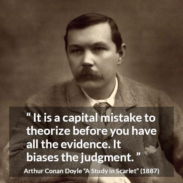 Arthur Conan Doyle quote about mistake from A Study in Scarlet - It is a capital mistake to theorize before you have all the evidence. It biases the judgment.