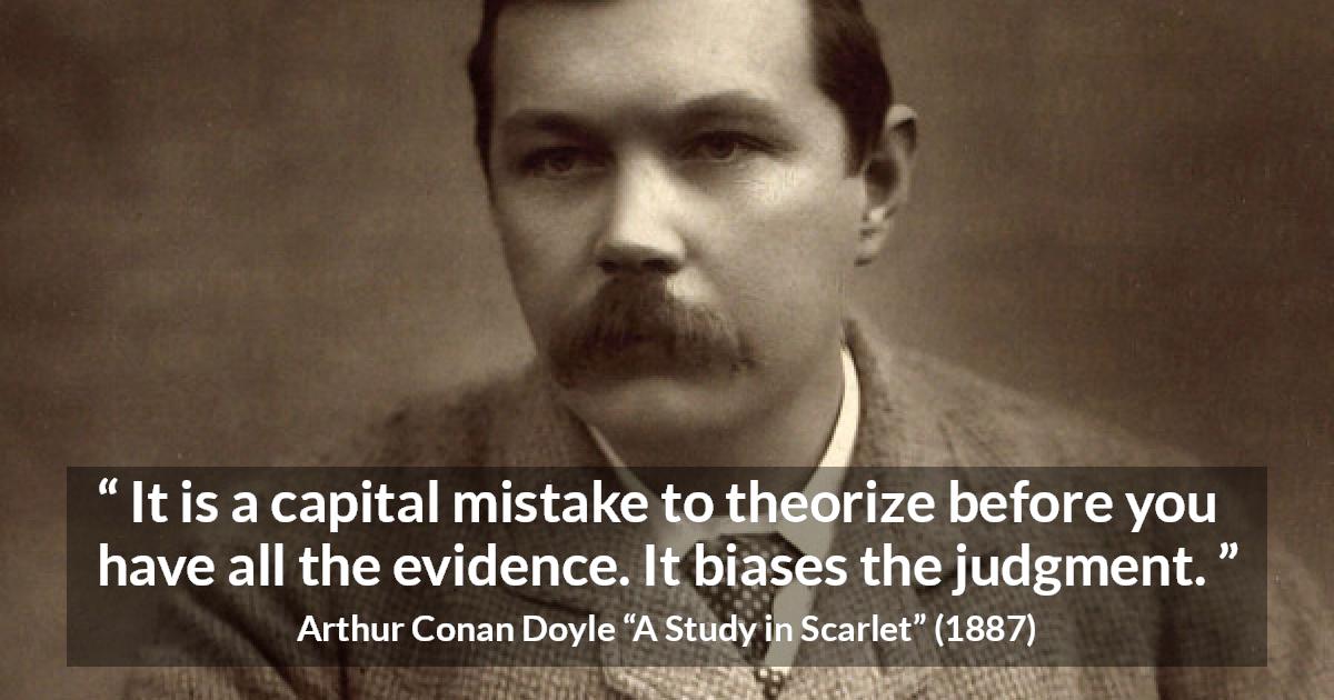 Arthur Conan Doyle quote about mistake from A Study in Scarlet - It is a capital mistake to theorize before you have all the evidence. It biases the judgment.