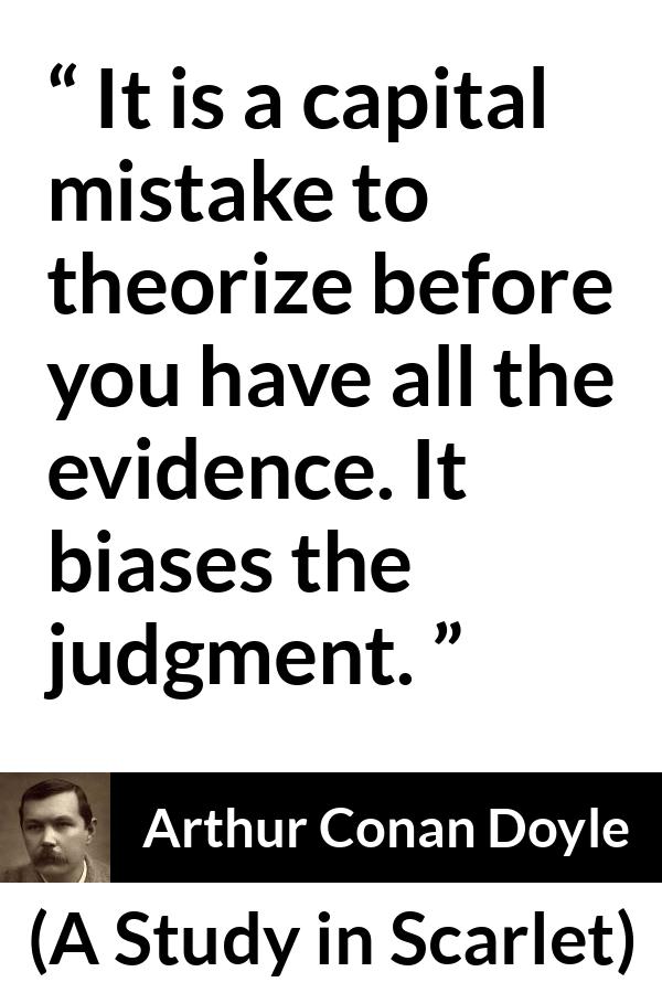 Arthur Conan Doyle quote about mistake from A Study in Scarlet - It is a capital mistake to theorize before you have all the evidence. It biases the judgment.