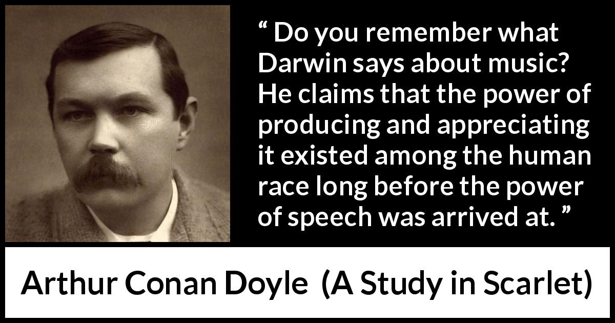 Arthur Conan Doyle quote about music from A Study in Scarlet - Do you remember what Darwin says about music? He claims that the power of producing and appreciating it existed among the human race long before the power of speech was arrived at.