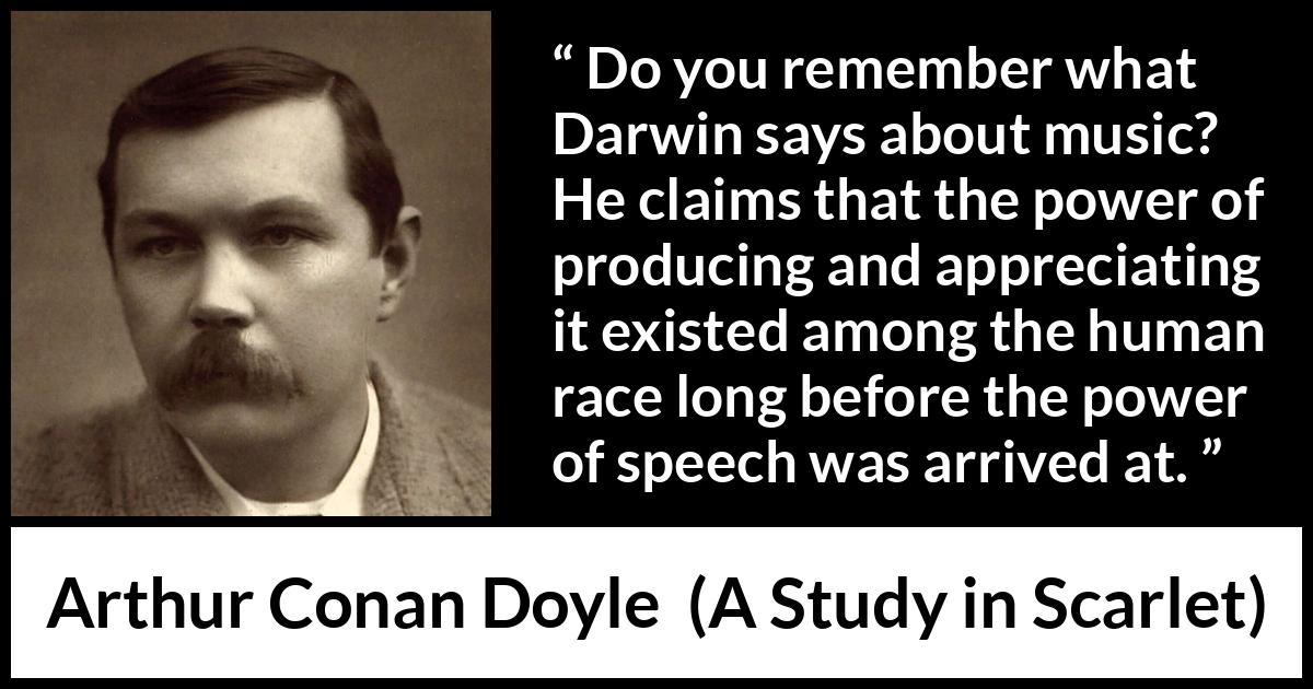 Arthur Conan Doyle quote about music from A Study in Scarlet - Do you remember what Darwin says about music? He claims that the power of producing and appreciating it existed among the human race long before the power of speech was arrived at.