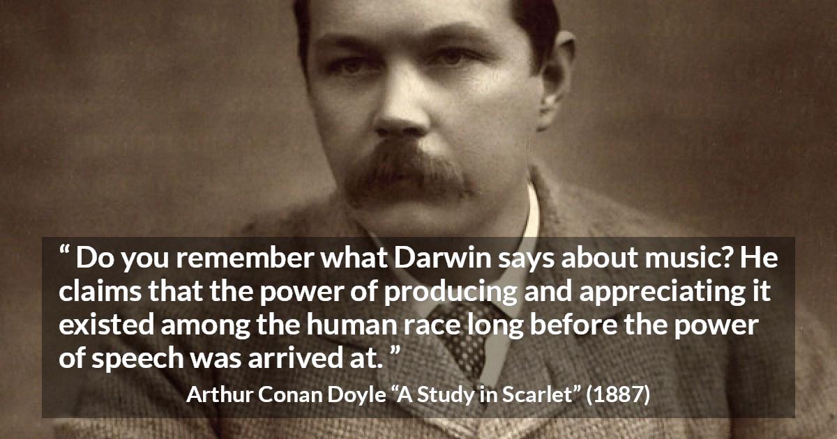 Arthur Conan Doyle quote about music from A Study in Scarlet - Do you remember what Darwin says about music? He claims that the power of producing and appreciating it existed among the human race long before the power of speech was arrived at.