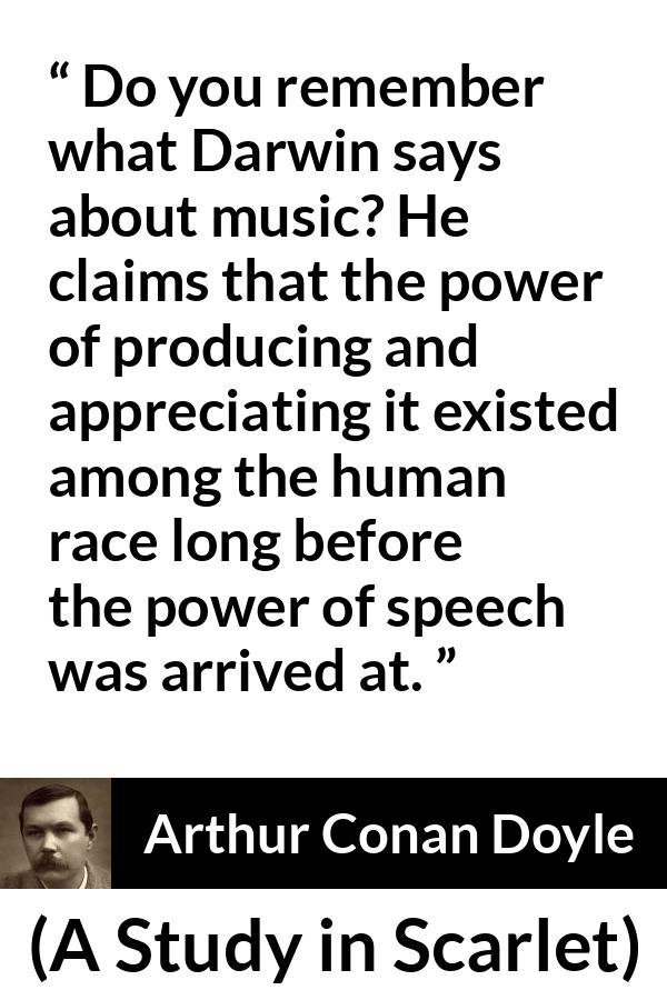 Arthur Conan Doyle quote about music from A Study in Scarlet - Do you remember what Darwin says about music? He claims that the power of producing and appreciating it existed among the human race long before the power of speech was arrived at.