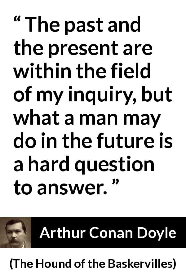 Arthur Conan Doyle quote about past from The Hound of the Baskervilles - The past and the present are within the field of my inquiry, but what a man may do in the future is a hard question to answer.