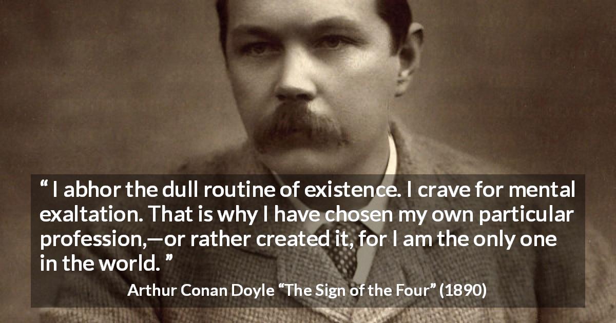 Arthur Conan Doyle quote about routine from The Sign of the Four - I abhor the dull routine of existence. I crave for mental exaltation. That is why I have chosen my own particular profession,—or rather created it, for I am the only one in the world.