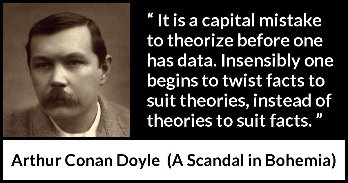Arthur Conan Doyle quote about theory from A Scandal in Bohemia - It is a capital mistake to theorize before one has data. Insensibly one begins to twist facts to suit theories, instead of theories to suit facts.