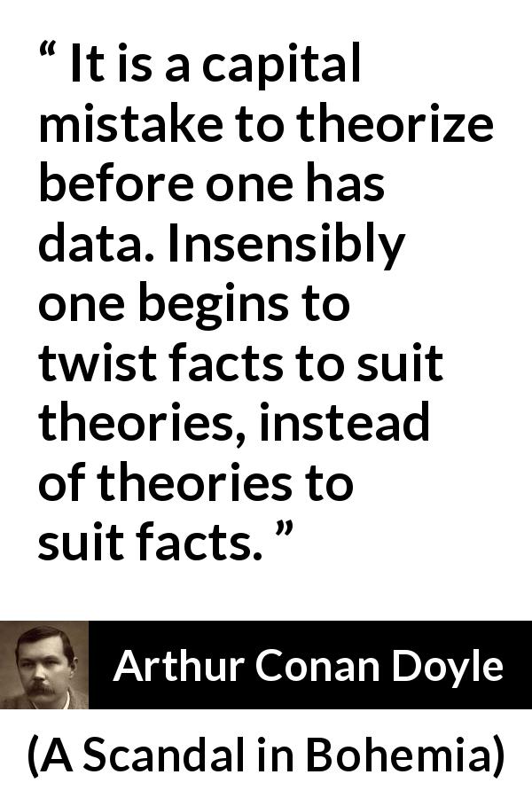Arthur Conan Doyle quote about theory from A Scandal in Bohemia - It is a capital mistake to theorize before one has data. Insensibly one begins to twist facts to suit theories, instead of theories to suit facts.