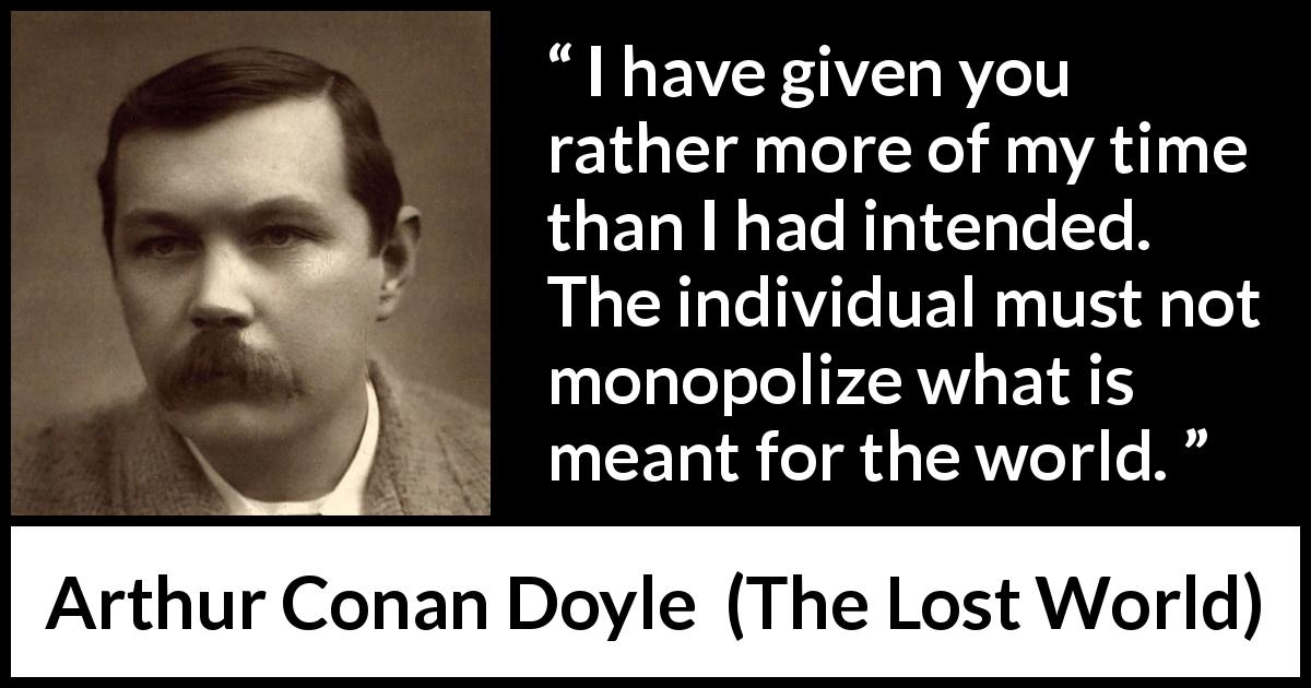 Arthur Conan Doyle quote about time from The Lost World - I have given you rather more of my time than I had intended. The individual must not monopolize what is meant for the world.