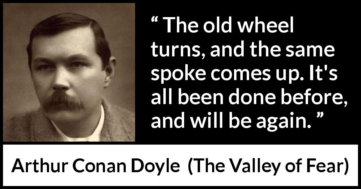 Arthur Conan Doyle quote about wheel from The Valley of Fear - The old wheel turns, and the same spoke comes up. It's all been done before, and will be again.
