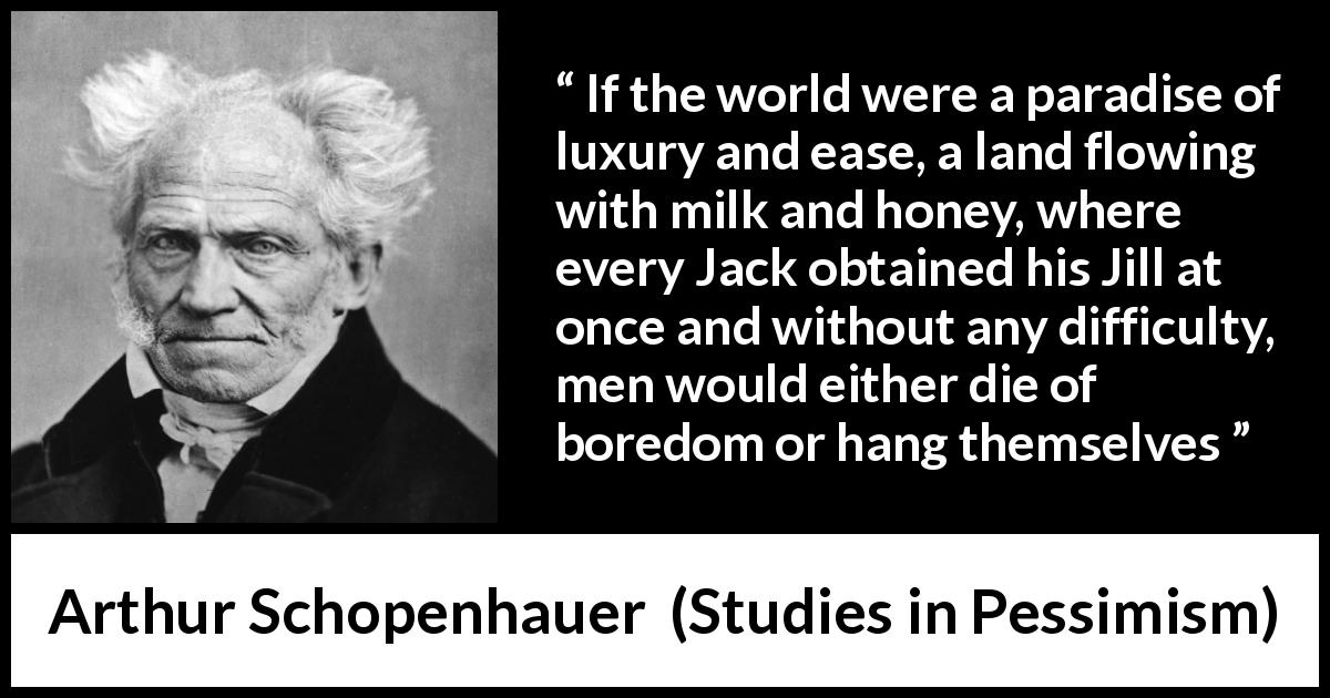 Arthur Schopenhauer quote about boredom from Studies in Pessimism - If the world were a paradise of luxury and ease, a land flowing with milk and honey, where every Jack obtained his Jill at once and without any difficulty, men would either die of boredom or hang themselves