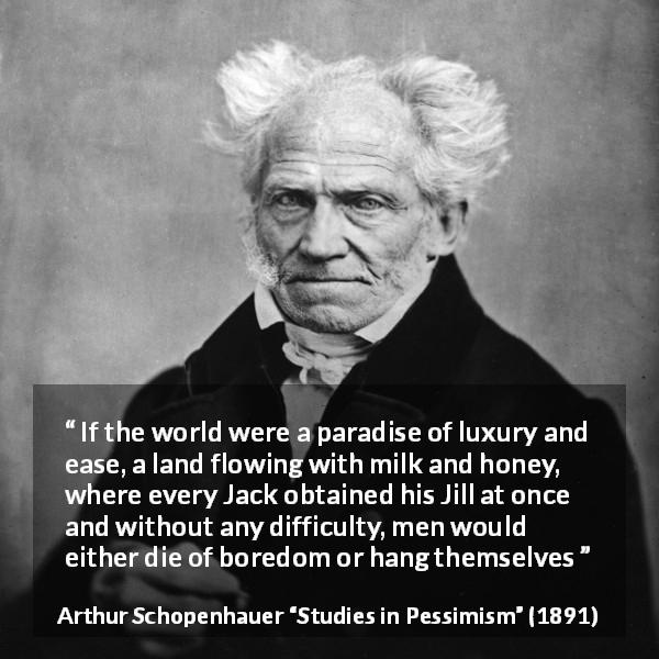 Arthur Schopenhauer quote about boredom from Studies in Pessimism - If the world were a paradise of luxury and ease, a land flowing with milk and honey, where every Jack obtained his Jill at once and without any difficulty, men would either die of boredom or hang themselves