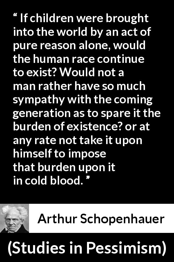 Arthur Schopenhauer quote about burden from Studies in Pessimism - If children were brought into the world by an act of pure reason alone, would the human race continue to exist? Would not a man rather have so much sympathy with the coming generation as to spare it the burden of existence? or at any rate not take it upon himself to impose that burden upon it in cold blood.