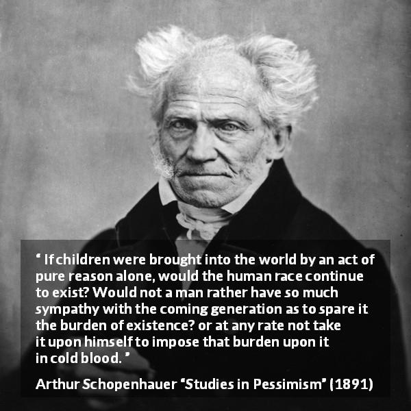 Arthur Schopenhauer quote about burden from Studies in Pessimism - If children were brought into the world by an act of pure reason alone, would the human race continue to exist? Would not a man rather have so much sympathy with the coming generation as to spare it the burden of existence? or at any rate not take it upon himself to impose that burden upon it in cold blood.