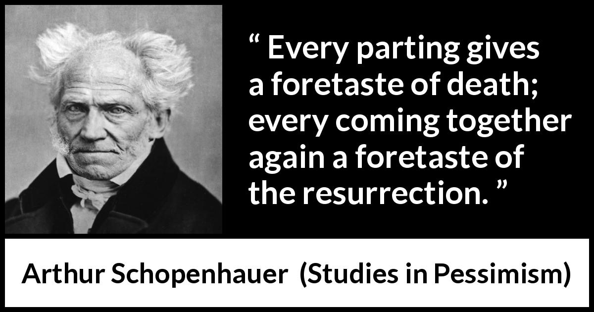 Arthur Schopenhauer quote about death from Studies in Pessimism - Every parting gives a foretaste of death; every coming together again a foretaste of the resurrection.