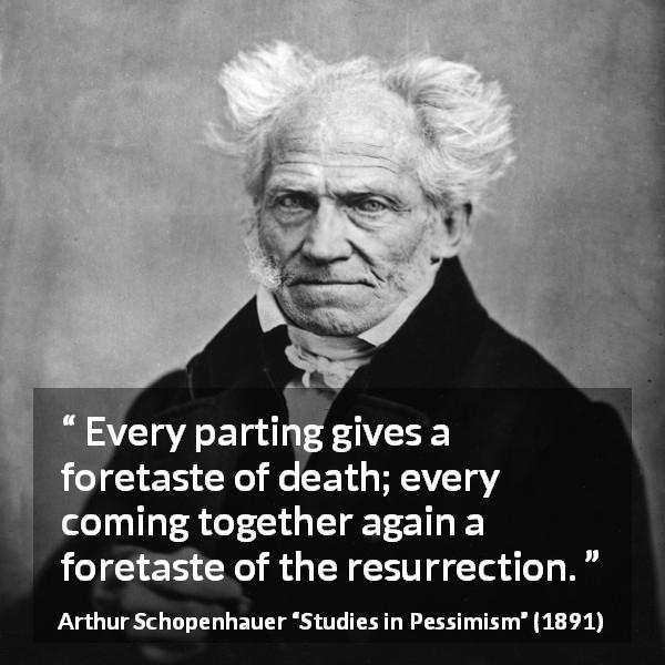 Arthur Schopenhauer quote about death from Studies in Pessimism - Every parting gives a foretaste of death; every coming together again a foretaste of the resurrection.