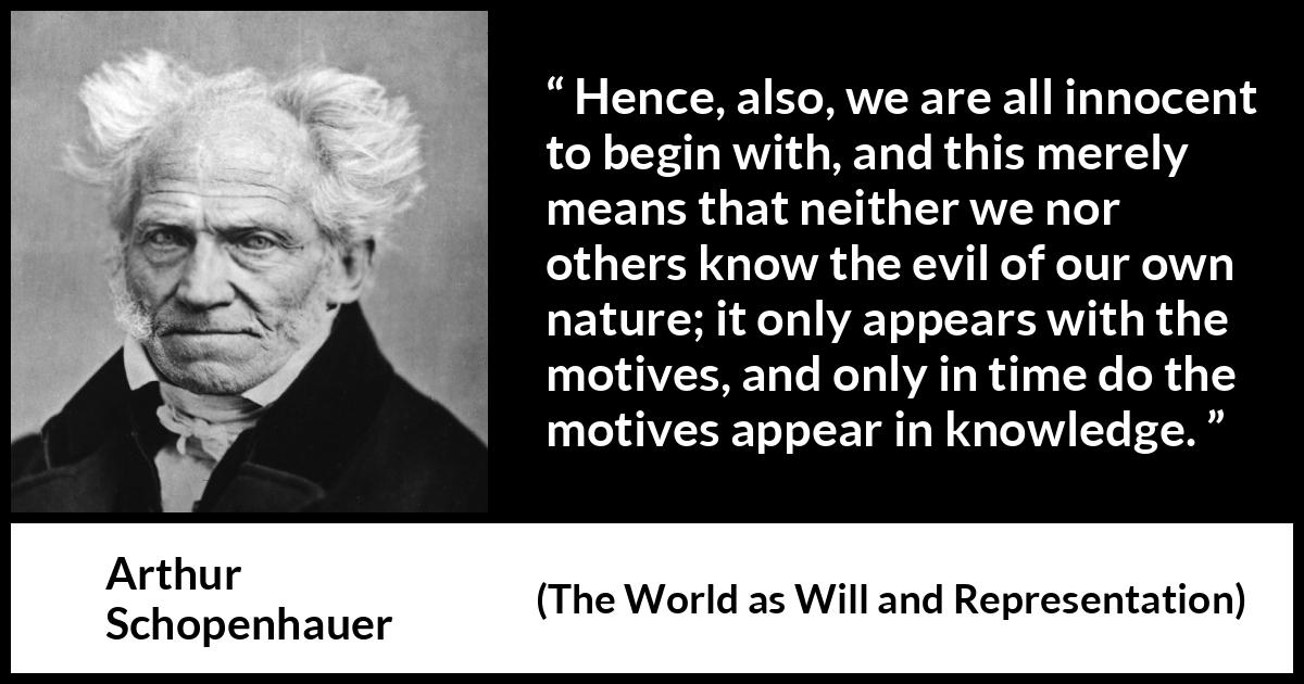 Arthur Schopenhauer quote about guilt from The World as Will and Representation - Hence, also, we are all innocent to begin with, and this merely means that neither we nor others know the evil of our own nature; it only appears with the motives, and only in time do the motives appear in knowledge.