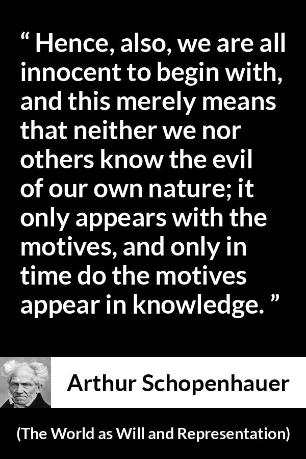 Arthur Schopenhauer quote about guilt from The World as Will and Representation - Hence, also, we are all innocent to begin with, and this merely means that neither we nor others know the evil of our own nature; it only appears with the motives, and only in time do the motives appear in knowledge.