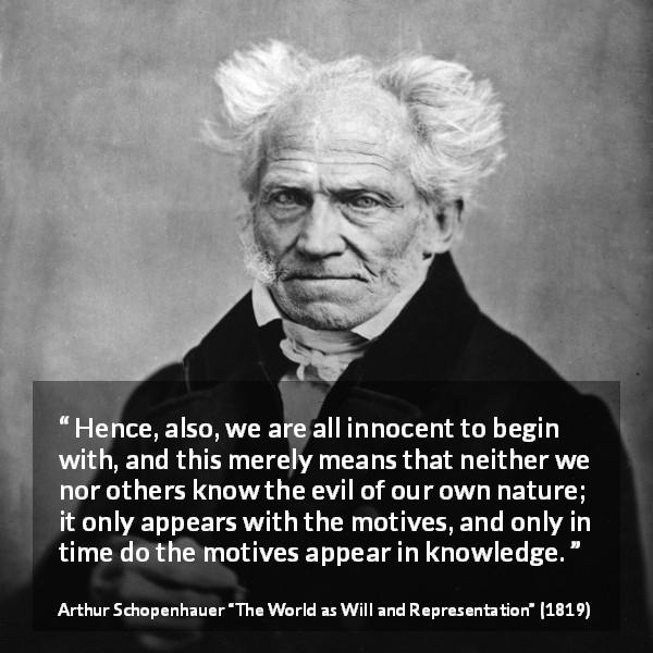 Arthur Schopenhauer quote about guilt from The World as Will and Representation - Hence, also, we are all innocent to begin with, and this merely means that neither we nor others know the evil of our own nature; it only appears with the motives, and only in time do the motives appear in knowledge.