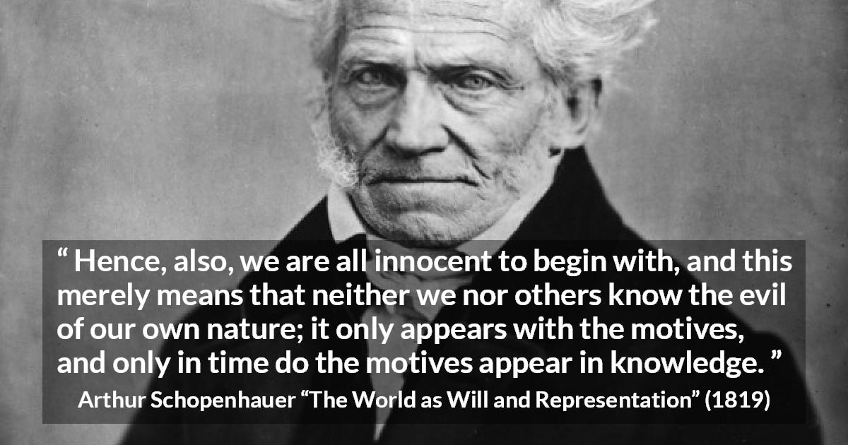 Arthur Schopenhauer quote about guilt from The World as Will and Representation - Hence, also, we are all innocent to begin with, and this merely means that neither we nor others know the evil of our own nature; it only appears with the motives, and only in time do the motives appear in knowledge.