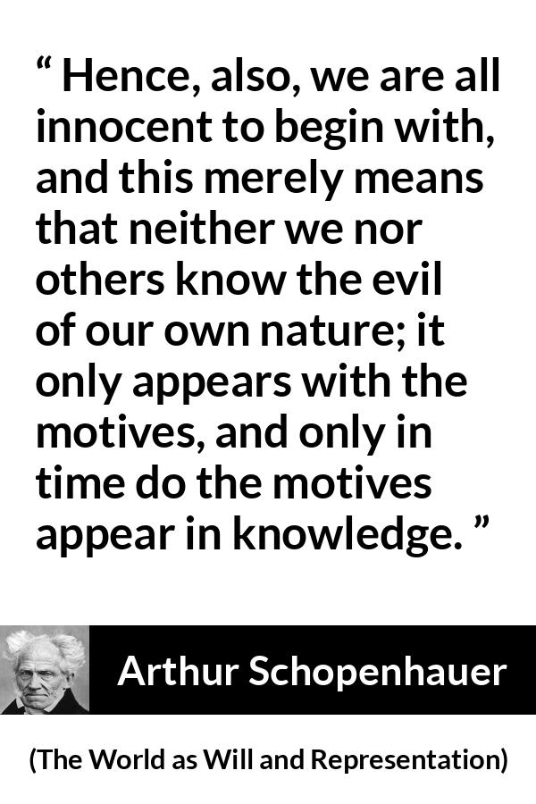 Arthur Schopenhauer quote about guilt from The World as Will and Representation - Hence, also, we are all innocent to begin with, and this merely means that neither we nor others know the evil of our own nature; it only appears with the motives, and only in time do the motives appear in knowledge.