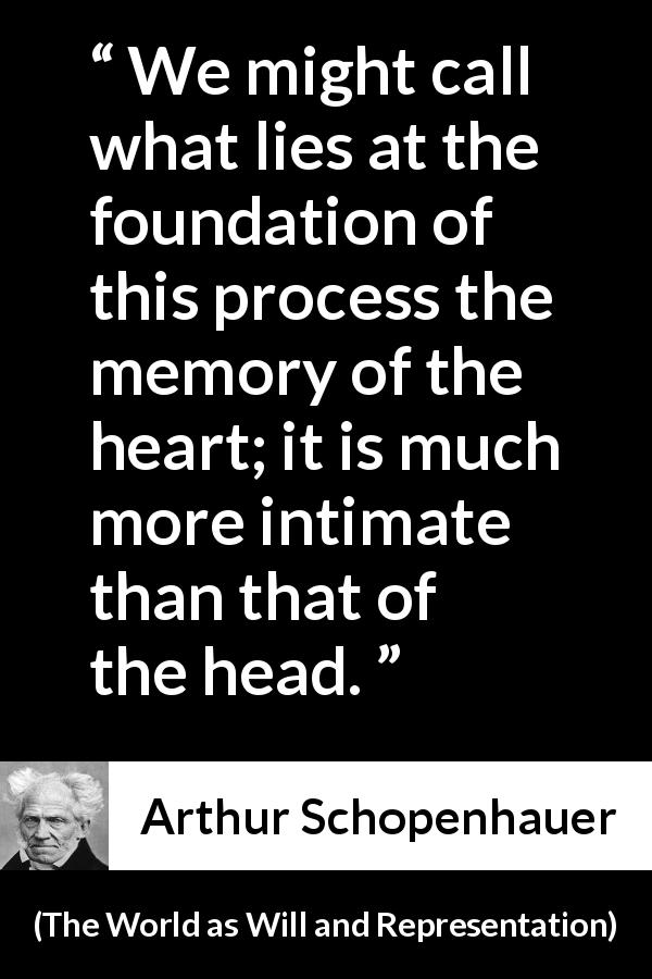 Arthur Schopenhauer quote about heart from The World as Will and Representation - We might call what lies at the foundation of this process the memory of the heart; it is much more intimate than that of the head.