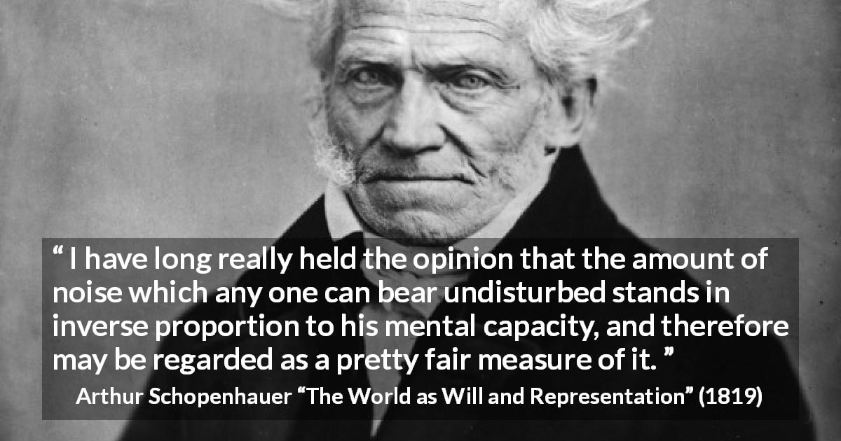 Arthur Schopenhauer quote about intelligence from The World as Will and Representation - I have long really held the opinion that the amount of noise which any one can bear undisturbed stands in inverse proportion to his mental capacity, and therefore may be regarded as a pretty fair measure of it.