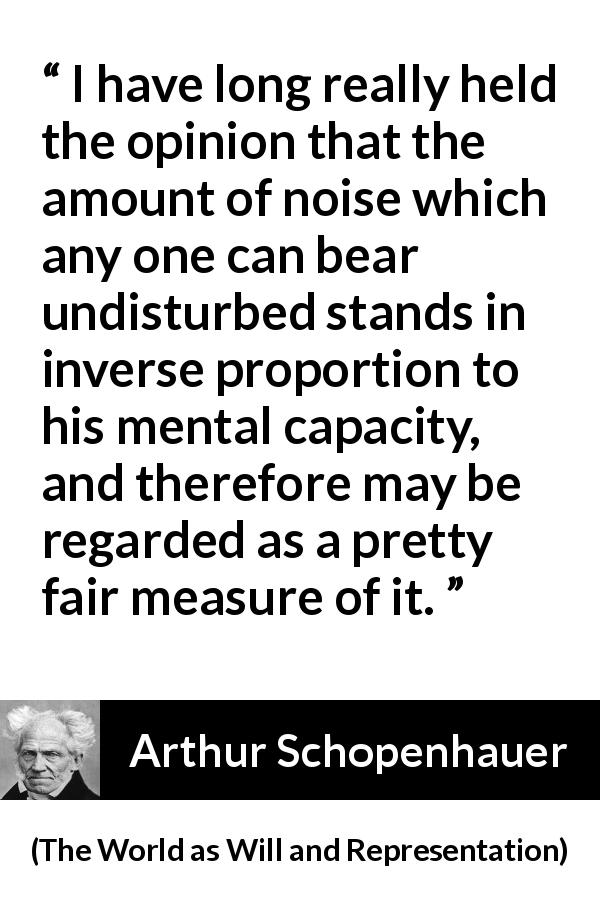Arthur Schopenhauer quote about intelligence from The World as Will and Representation - I have long really held the opinion that the amount of noise which any one can bear undisturbed stands in inverse proportion to his mental capacity, and therefore may be regarded as a pretty fair measure of it.
