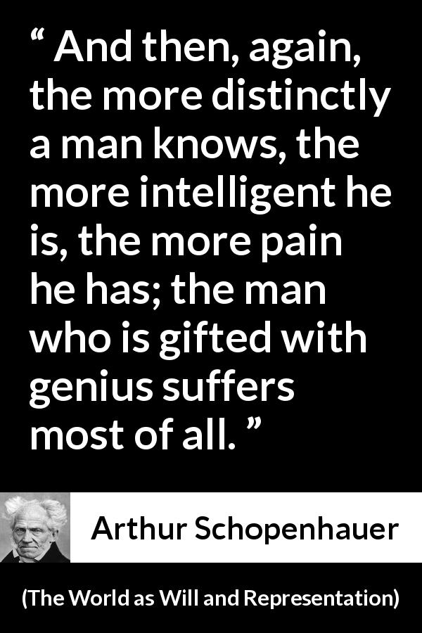 Arthur Schopenhauer quote about knowledge from The World as Will and Representation - And then, again, the more distinctly a man knows, the more intelligent he is, the more pain he has; the man who is gifted with genius suffers most of all.