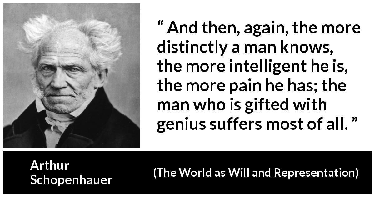 Arthur Schopenhauer quote about knowledge from The World as Will and Representation - And then, again, the more distinctly a man knows, the more intelligent he is, the more pain he has; the man who is gifted with genius suffers most of all.