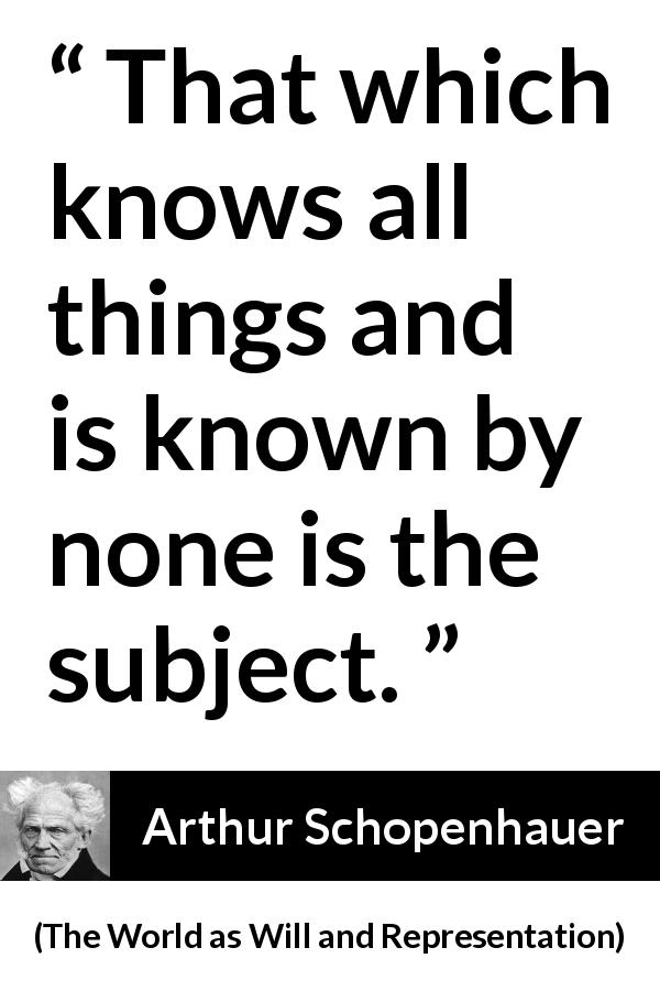 Arthur Schopenhauer quote about knowledge from The World as Will and Representation - That which knows all things and is known by none is the subject.