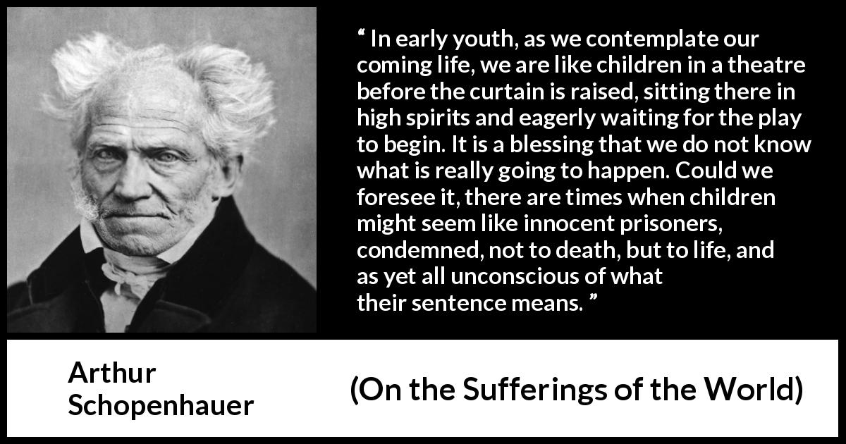 Arthur Schopenhauer quote about life from On the Sufferings of the World - In early youth, as we contemplate our coming life, we are like children in a theatre before the curtain is raised, sitting there in high spirits and eagerly waiting for the play to begin. It is a blessing that we do not know what is really going to happen. Could we foresee it, there are times when children might seem like innocent prisoners, condemned, not to death, but to life, and as yet all unconscious of what their sentence means.