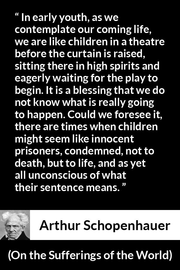 Arthur Schopenhauer quote about life from On the Sufferings of the World - In early youth, as we contemplate our coming life, we are like children in a theatre before the curtain is raised, sitting there in high spirits and eagerly waiting for the play to begin. It is a blessing that we do not know what is really going to happen. Could we foresee it, there are times when children might seem like innocent prisoners, condemned, not to death, but to life, and as yet all unconscious of what their sentence means.