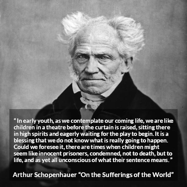 Arthur Schopenhauer quote about life from On the Sufferings of the World - In early youth, as we contemplate our coming life, we are like children in a theatre before the curtain is raised, sitting there in high spirits and eagerly waiting for the play to begin. It is a blessing that we do not know what is really going to happen. Could we foresee it, there are times when children might seem like innocent prisoners, condemned, not to death, but to life, and as yet all unconscious of what their sentence means.