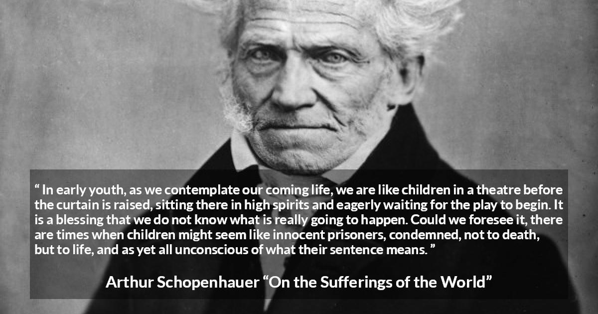 Arthur Schopenhauer quote about life from On the Sufferings of the World - In early youth, as we contemplate our coming life, we are like children in a theatre before the curtain is raised, sitting there in high spirits and eagerly waiting for the play to begin. It is a blessing that we do not know what is really going to happen. Could we foresee it, there are times when children might seem like innocent prisoners, condemned, not to death, but to life, and as yet all unconscious of what their sentence means.