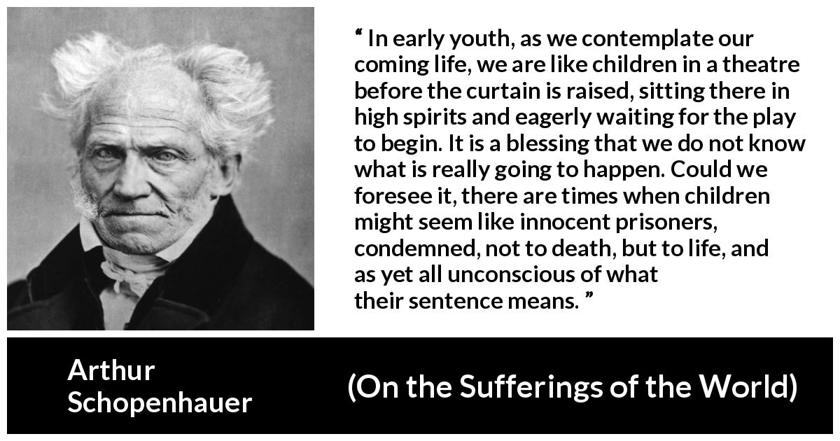 Arthur Schopenhauer quote about life from On the Sufferings of the World - In early youth, as we contemplate our coming life, we are like children in a theatre before the curtain is raised, sitting there in high spirits and eagerly waiting for the play to begin. It is a blessing that we do not know what is really going to happen. Could we foresee it, there are times when children might seem like innocent prisoners, condemned, not to death, but to life, and as yet all unconscious of what their sentence means.