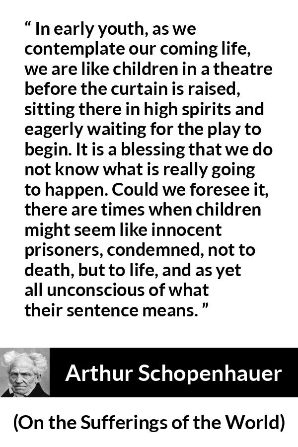 Arthur Schopenhauer quote about life from On the Sufferings of the World - In early youth, as we contemplate our coming life, we are like children in a theatre before the curtain is raised, sitting there in high spirits and eagerly waiting for the play to begin. It is a blessing that we do not know what is really going to happen. Could we foresee it, there are times when children might seem like innocent prisoners, condemned, not to death, but to life, and as yet all unconscious of what their sentence means.