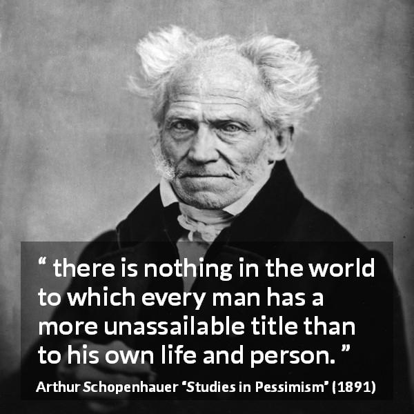 Arthur Schopenhauer quote about life from Studies in Pessimism - there is nothing in the world to which every man has a more unassailable title than to his own life and person.