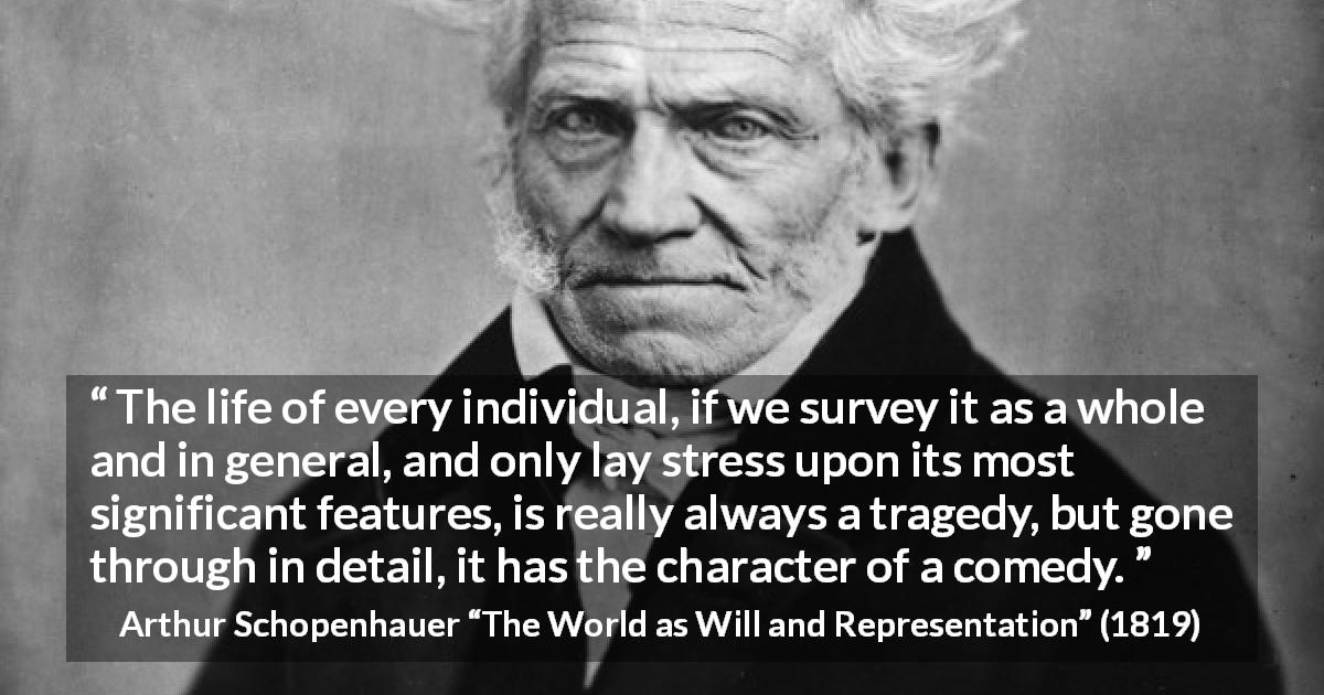 Arthur Schopenhauer quote about life from The World as Will and Representation - The life of every individual, if we survey it as a whole and in general, and only lay stress upon its most significant features, is really always a tragedy, but gone through in detail, it has the character of a comedy.