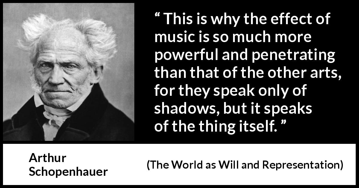Arthur Schopenhauer quote about music from The World as Will and Representation - This is why the effect of music is so much more powerful and penetrating than that of the other arts, for they speak only of shadows, but it speaks of the thing itself.