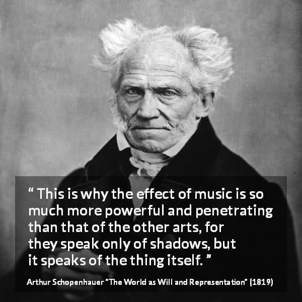Arthur Schopenhauer quote about music from The World as Will and Representation - This is why the effect of music is so much more powerful and penetrating than that of the other arts, for they speak only of shadows, but it speaks of the thing itself.