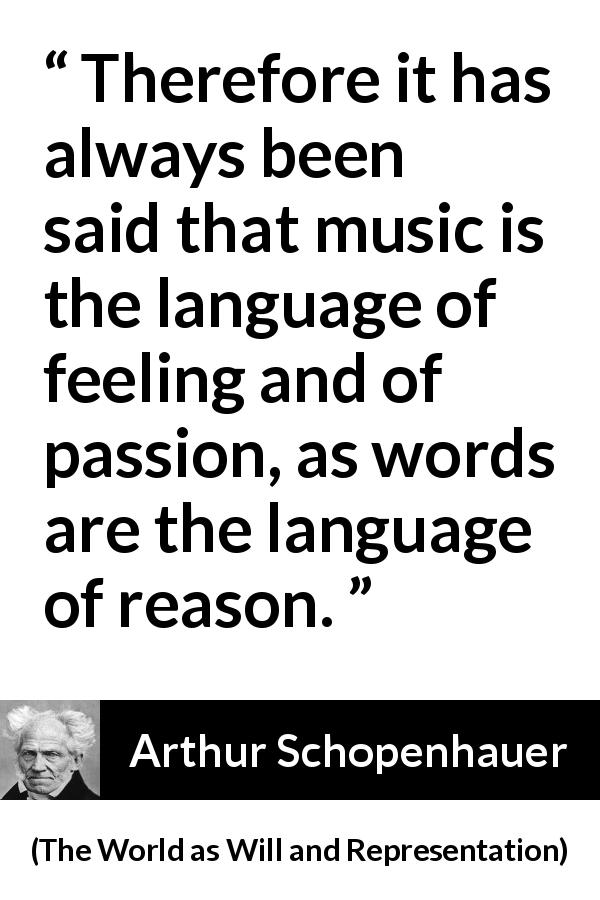Arthur Schopenhauer quote about passion from The World as Will and Representation - Therefore it has always been said that music is the language of feeling and of passion, as words are the language of reason.