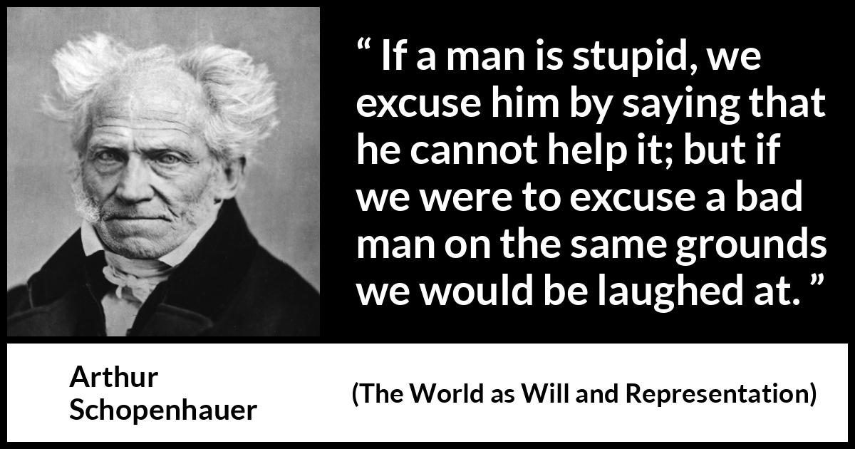 Arthur Schopenhauer quote about stupidity from The World as Will and Representation - If a man is stupid, we excuse him by saying that he cannot help it; but if we were to excuse a bad man on the same grounds we would be laughed at.