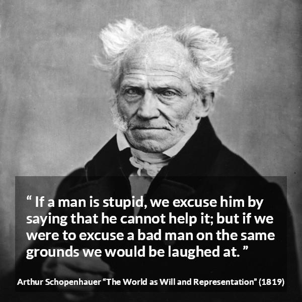 Arthur Schopenhauer quote about stupidity from The World as Will and Representation - If a man is stupid, we excuse him by saying that he cannot help it; but if we were to excuse a bad man on the same grounds we would be laughed at.