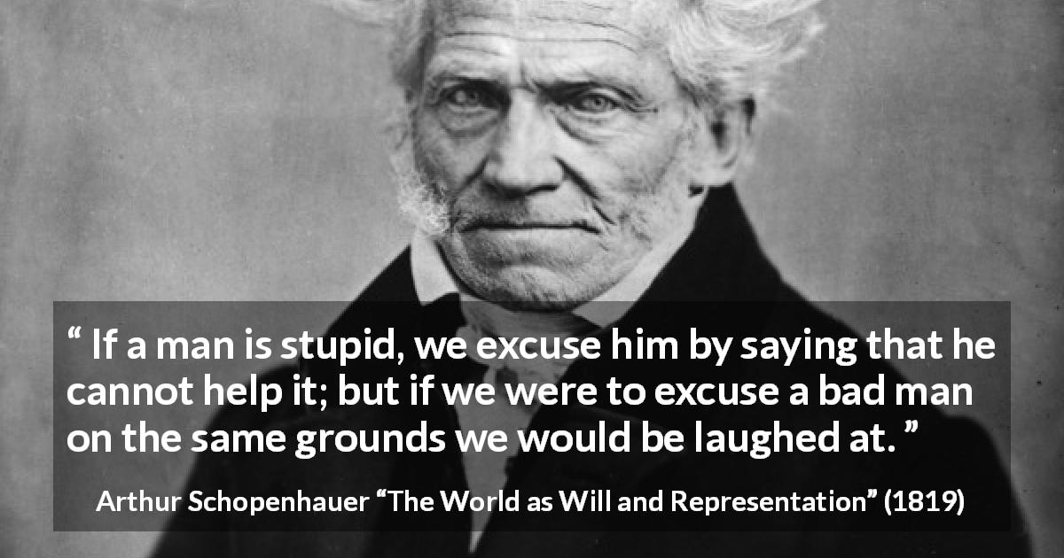 Arthur Schopenhauer quote about stupidity from The World as Will and Representation - If a man is stupid, we excuse him by saying that he cannot help it; but if we were to excuse a bad man on the same grounds we would be laughed at.