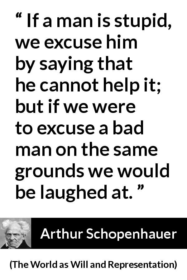 Arthur Schopenhauer quote about stupidity from The World as Will and Representation - If a man is stupid, we excuse him by saying that he cannot help it; but if we were to excuse a bad man on the same grounds we would be laughed at.