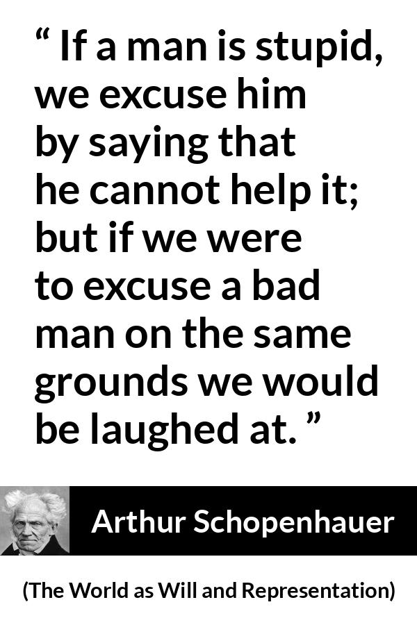 Arthur Schopenhauer quote about stupidity from The World as Will and Representation - If a man is stupid, we excuse him by saying that he cannot help it; but if we were to excuse a bad man on the same grounds we would be laughed at.