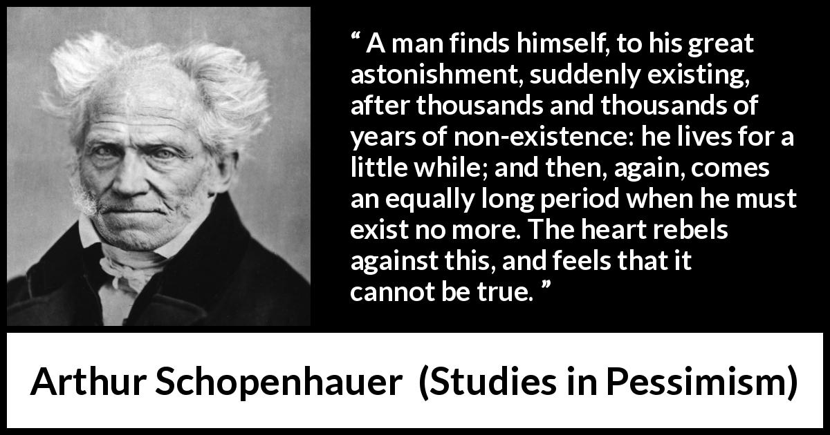 Arthur Schopenhauer quote about time from Studies in Pessimism - A man finds himself, to his great astonishment, suddenly existing, after thousands and thousands of years of non-existence: he lives for a little while; and then, again, comes an equally long period when he must exist no more. The heart rebels against this, and feels that it cannot be true.
